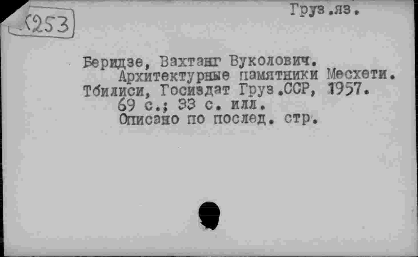 ﻿Груз .яз.
Беридзе, Вахтанг Вуколович, Архитектурные памятники Месхети.
Тбилиси, Госиздат Груз .ССР, 1957.
69 с.; 33 с. илл.
Описано по послед, стр.